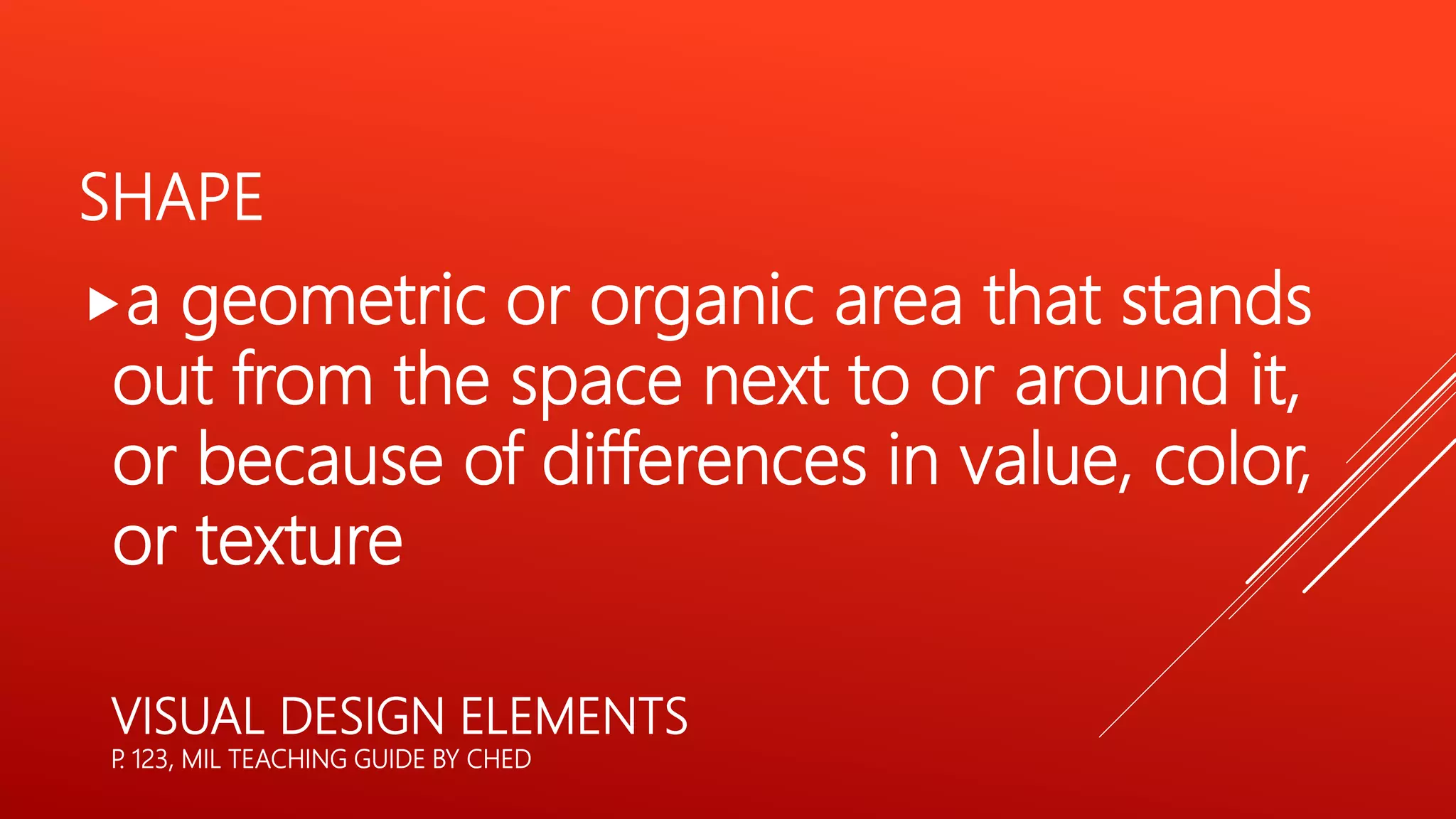 SHAPE
a geometric or organic area that stands
out from the space next to or around it,
or because of differences in value, color,
or texture
VISUAL DESIGN ELEMENTS
P. 123, MIL TEACHING GUIDE BY CHED
 