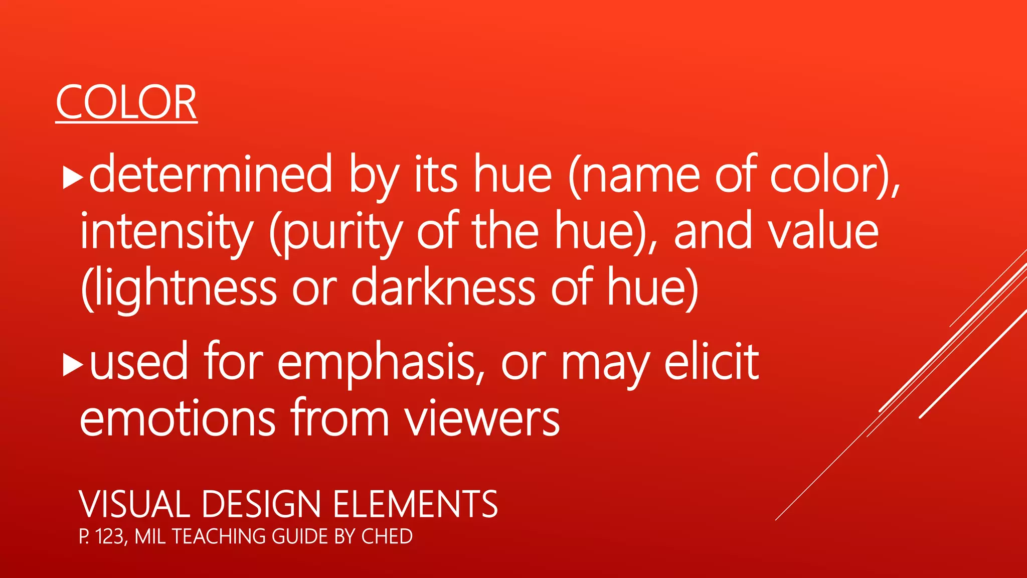 VISUAL DESIGN ELEMENTS
P. 123, MIL TEACHING GUIDE BY CHED
COLOR
determined by its hue (name of color),
intensity (purity of the hue), and value
(lightness or darkness of hue)
used for emphasis, or may elicit
emotions from viewers
 