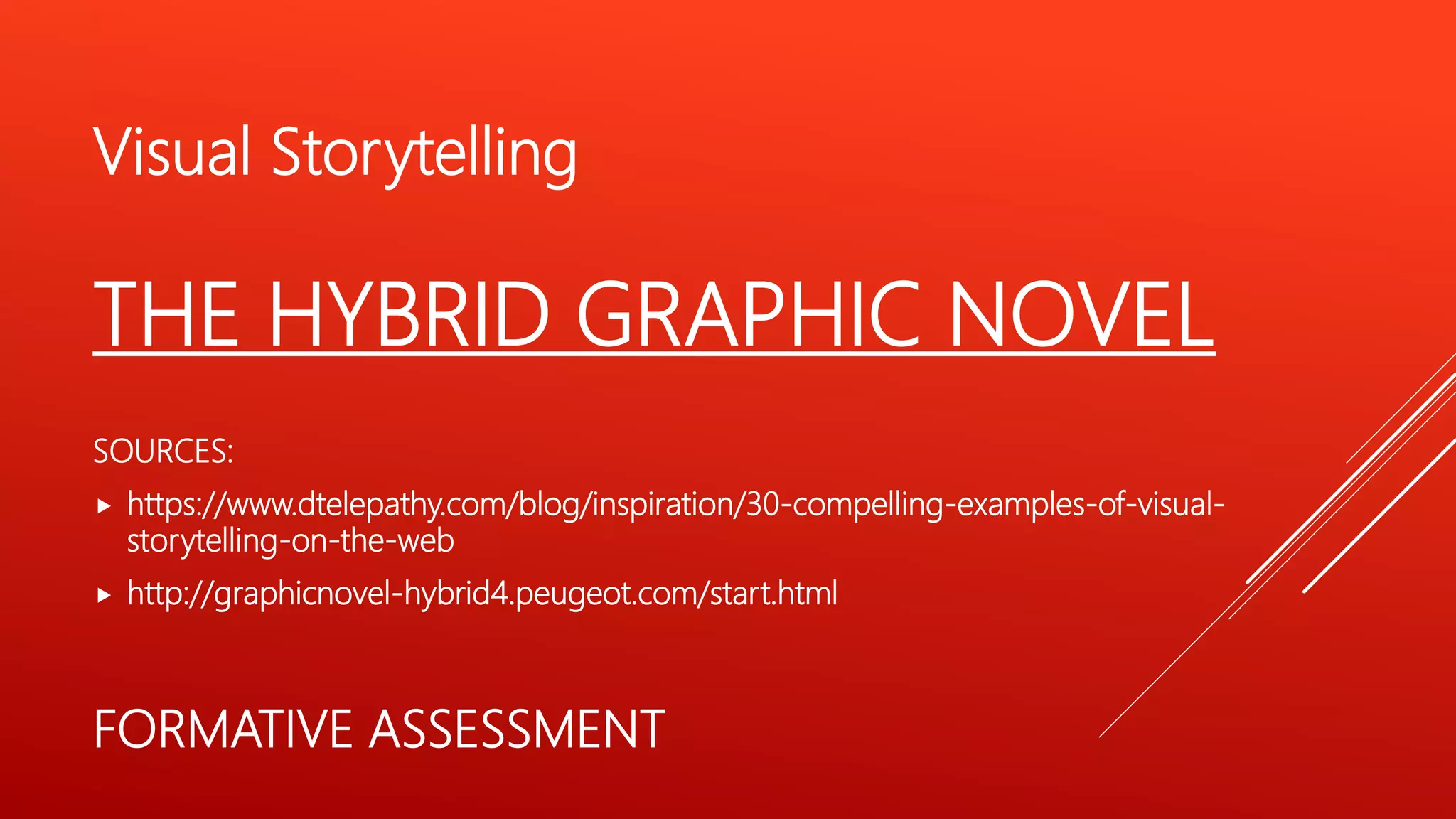 Visual Storytelling
THE HYBRID GRAPHIC NOVEL
SOURCES:
 https://www.dtelepathy.com/blog/inspiration/30-compelling-examples-of-visual-
storytelling-on-the-web
 http://graphicnovel-hybrid4.peugeot.com/start.html
FORMATIVE ASSESSMENT
 