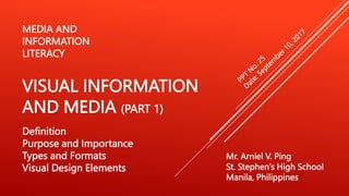 Mr. Arniel V. Ping
St. Stephen’s High School
Manila, Philippines
MEDIA AND
INFORMATION
LITERACY
VISUAL INFORMATION
AND MEDIA (PART 1)
Definition
Purpose and Importance
Types and Formats
Visual Design Elements
 