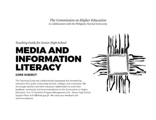 Teaching Guide for Senior High School
MEDIA AND
INFORMATION
LITERACY
CORE SUBJECT
This Teaching Guide was collaboratively developed and reviewed by
educators from public and private schools, colleges, and universities. We
encourage teachers and other education stakeholders to email their
feedback, comments, and recommendations to the Commission on Higher
Education, K to 12 Transition Program Management Unit - Senior High School
Support Team at k12@ched.gov.ph. We value your feedback and
recommendations.
The Commission on Higher Education
in collaboration with the Philippine Normal University
 