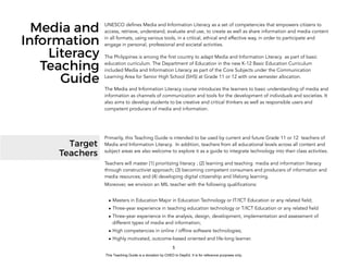 D
EPED
C
O
PY5
Media and
Information
Literacy
Teaching
Guide
UNESCO defines Media and Information Literacy as a set of competencies that empowers citizens to
access, retrieve, understand, evaluate and use, to create as well as share information and media content
in all formats, using various tools, in a critical, ethical and effective way, in order to participate and
engage in personal, professional and societal activities.
The Philippines is among the first country to adapt Media and Information Literacy as part of basic
education curriculum. The Department of Education in the new K-12 Basic Education Curriculum
included Media and Information Literacy as part of the Core Subjects under the Communication
Learning Area for Senior High School (SHS) at Grade 11 or 12 with one semester allocation.
The Media and Information Literacy course introduces the learners to basic understanding of media and
information as channels of communication and tools for the development of individuals and societies. It
also aims to develop students to be creative and critical thinkers as well as responsible users and
competent producers of media and information.
Target
Teachers
Primarily, this Teaching Guide is intended to be used by current and future Grade 11 or 12 teachers of
Media and Information Literacy. In addition, teachers from all educational levels across all content and
subject areas are also welcome to explore it as a guide to integrate technology into their class activities.
Teachers will master (1) prioritizing literacy ; (2) learning and teaching media and information literacy
through constructivist approach; (3) becoming competent consumers and producers of information and
media resources; and (4) developing digital citizenship and lifelong learning.
Moreover, we envision an MIL teacher with the following qualifications:
• Masters in Education Major in Education Technology or IT/ICT Education or any related field;
• Three-year experience in teaching education technology or T/ICT Education or any related field
• Three-year experience in the analysis, design, development, implementation and assessment of
different types of media and information;
• High competencies in online / offline software technologies;
• Highly motivated, outcome-based oriented and life-long learner.
This Teaching Guide is a donation by CHED to DepEd. It is for reference purposes only.
 