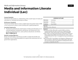 D
EPED
C
O
PY
Media and Information Literacy
Media and Information Literate
Individual (Lec)
Content Standards
The learners demonstrate an understanding of the overall impact of media and
information on individual and society as a whole.
Performance Standards
The learners shall be able to conduct a debate about the present status of MIL
in the country and its value to nation building with a global perspective.
Learning Competencies
• The learners synthesize the overall impact of media and information on an
individual (personal, professional, educational, and others) and on the
society as a whole (economic, social, political, educational, and others).
MIL11/12MILI-IIIj- 29
Specific Learning Objectives
At the end of the lesson, the learners are able to analyze the benefits and
challenges of social networking platforms to government advocacies and non-
government organizations. 
!97
60 MINS
LESSON OUTLINE
Motivation Lola Techie 10
Instruction Discussion 35
Evaluation Social Media 15
Materials
video clips, articles, references
Resources
GMA News and Public Affairs (2013, June 28). SONA: Lola Techie,
hinikayat ang ibang may edad na tulad niya na maging tech savvy.
Retrieved from https://www.youtube.com/watch?v=e7iUOIiB3Zo
Koltay, T. (2011). The media and the literacies: media literacy, information
literacy, digital literacy Media Culture & Society, Vol. 33, No. 2, 2011,
211-221. Retrieved from http:// mcs.sagepub.com/cgi/content/abstract/
33/2/211
Tapnio & Rood (2011). Social Media in the Philippines is Widespread, but
what is its Impact?. Retrieved from http://asiafoundation.org/in-asia/
2011/10/12/social-media-in-the-philippines-is-widespread-but-what-is-
its-impact/ on September 28, 2015.
This Teaching Guide is a donation by CHED to DepEd. It is for reference purposes only.
 
