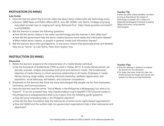 D
EPED
C
O
PY
MOTIVATION (10 MINS)
Lola Techie
1. Have the learners watch the 3-minute video clip about senior citizens who are technology savvy.
• Source: GMA News and Public Affairs (2013, June 28). SONA: Lola Techie, hinikayat ang bang
may edad na tulad niya na maging tech savvy. Retrieved from https://www.youtube.com/watch?
v=e7iUOIiB3Zo
2. Ask the learners to answer the following questions:
• How did the senior citizens in the video use technology and the Internet in their daily lives?
• How did the government help the senior citizens become more media and information literate?
• What makes senior citizens, or people in general, media and information literate?
3. Ask the learners about their grandparents, or any senior citizens they personally know, and whether
they are as “techie” as Lola Techie. Have them explain how.
INSTRUCTION (35 MINS)
Discussion
1. Relate the learners’ answers to the characteristics of a media literate individual.
• Use the framework of Aufderheide (1992 as cited in Koltay, 2011): A media literate person can
decode, evaluate, analyze and produce both print and electronic media. The fundamental
objective of media literacy is critical autonomy relationship to all media. Emphases in media
literacy training range widely, including informed citizenship, aesthetic appreciation and
expression, social advocacy, self-esteem, and consumer competence.
2. Emphasize to the learners that there are many technologies that people use for their businesses,
commerce, and communications.
3. Have the learners read the article “Social Media in the Philippines is Widespread, but what is its
Impact?”. It can be accessed here: http://asiafoundation.org/in-asia/2011/10/12/social-media-in-
the-philippines-is-widespread-but-what-is-its-impact/ Give the following guide questions:
• How did social networking help in the Philippine elections?
• How did the Asia Foundation help the advocacies of some human rights-based organizations?
• How did USAID and the authors help non-government organizations help in their advocacies and
objectives?
!98
Teacher Tip
If there are other videos available, use them
as long as they feature the impact of
technology on people. (Ex: a video of a
physically handicapped individual accessing
digital information using assistive
technologies).
Teacher Tips
• Give the readings in advance to prepare
the learners for the discussion.
• For large class sizes, break the class into
smaller groups and assign each group one
question to discuss among themselves.
This Teaching Guide is a donation by CHED to DepEd. It is for reference purposes only.
 