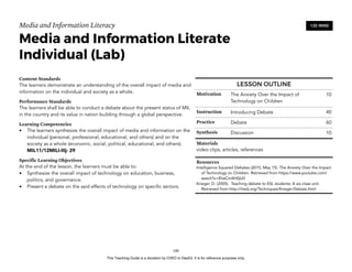 D
EPED
C
O
PY
Media and Information Literacy
Media and Information Literate
Individual (Lab)
Content Standards
The learners demonstrate an understanding of the overall impact of media and
information on the individual and society as a whole.
Performance Standards
The learners shall be able to conduct a debate about the present status of MIL
in the country and its value in nation building through a global perspective.
Learning Competencies
• The learners synthesize the overall impact of media and information on the
individual (personal, professional, educational, and others) and on the
society as a whole (economic, social, political, educational, and others).
MIL11/12MILI-IIIj- 29
Specific Learning Objectives
At the end of the lesson, the learners must be able to:
• Synthesize the overall impact of technology on education, business,
politics, and governance.
• Present a debate on the said effects of technology on specific sectors. 
!100
120 MINS
LESSON OUTLINE
Motivation The Anxiety Over the Impact of
Technology on Children
10
Instruction Introducing Debate 40
Practice Debate 60
Synthesis Discussion 10
Materials
video clips, articles, references
Resources
Intelligence Squared Debates (2015, May 15). The Anxiety Over the Impact
of Technology on Children. Retrieved from https://www.youtube.com/
watch?v=EheCmXH0jU0
Krieger, D. (2005). Teaching debate to ESL students: A six-class unit.
Retrieved from http://iteslj.org/Techniques/Krieger-Debate.html
This Teaching Guide is a donation by CHED to DepEd. It is for reference purposes only.
 