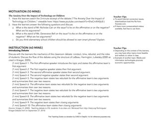 D
EPED
C
O
PY
MOTIVATION (10 MINS)
The Anxiety Over the Impact of Technology on Children
1. Have the learners watch the 3-minute excerpt of the debate (“The Anxiety Over the Impact of
Technology on Children,” viewable here: https://www.youtube.com/watch?v=EheCmXH0jU0 )
2. Have the learners answer the following questions and discuss:
a. What is the stand of Mr. Nicholas Carr on the issue? Is he on the affirmative or on the negative?
What are his arguments?
b. What is the stand of Ms. Genevieve Bell on the issue? Is she on the affirmative or on the
negative? What are her arguments?
c. Do you think elementary school children should be allowed to own smart phones? Explain.
INSTRUCTION (40 MINS)
Introducing Debate
Discuss with the learners the mechanics of the classroom debate: conduct, time, rebuttal, and the roles
of students. Discuss the flow of the debate using the structure of LeBeau, Harrington, Lubetsky (2000 as
cited in Krieger, 2005):
(1 min) Speech 1: The first affirmative speaker introduces the topic and states the affirmative team's
first argument.
(1 min) Speech 2: The first negative speaker states their first argument.
(1 min) Speech 3: The second affirmative speaker states their second argument.
(1 min) Speech 4: The second negative speaker states their second argument.
(1 min) Speech 5: The negative team states two rebuttals for the affirmative team's two arguments
and summarizes their own two reasons.
(1 min) Speech 6: The affirmative team states two rebuttals for the negative team's two arguments
and summarizes their own two reasons.
(1 min) Speech 7: The negative team states two rebuttals for the affirmative team's two arguments
and summarizes their own two reasons.
(1 min) Speech 8: The affirmative team states two rebuttals for the negative team's two arguments
and summarizes their own two reasons.
(1 min) Speech 9: The negative team states their closing arguments
(1 min) Speech 10: The affirmative team states their closing arguments
(Source: Krieger, D. (2005). Teaching debate to ESL students: A six-class unit. Retrieved from http://iteslj.org/Techniques/
Krieger-Debate.html on September 27, 2015)
!101
Teacher Tips
• To avoid Internet connection issues,
download/pre-load the file from
Youtube.com.
• If there more contextualized videos
available, feel free to use them.
Teacher Tips
• Depending on the context of the learners,
you may have other topics more feasible
and realistic to utilize in-class.
• Example of another topic: Media and
information technologies promote
economic opportunities.
This Teaching Guide is a donation by CHED to DepEd. It is for reference purposes only.
 