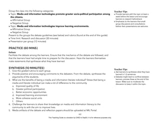 D
EPED
C
O
PY
Group the class into the following categories:
• Topic: Media and information technologies promote greater socio-political participation among
the citizens.
• Affirmative Group
• Negative Group
• Topic: Media and information technologies improve learning environments.
• Affirmative Group
• Negative Group
Present to the groups the debate guidelines (see below) and rubrics (found at the end of this guide):
• Time limit: Research and discussion (30 minutes)
• Presentation per group (12 minutes)
PRACTICE (60 MINS)
Debate
Facilitate the debate among the learners. Ensure that the mechanics of the debate are followed, and
that the learners have had ample time to prepare for the discussion. Have the learners themselves
make statements that synthesize what they have learned.
SYNTHESIS (10 MINUTES)
1. Give the graded rubrics to each group.
2. Provide positive and encouraging comments to the debaters. From the debate, synthesize the
arguments of the students.
3. What are the benefits of being a media and information literate individual? Stress that being a
media and literate individual can make a lot of difference to the community.
a. Improved quality of life
b. Greater political participation
c. Better economic opportunities
d. Improved learning environment
e. More cohesive social units
f. Others
4. Challenge the learners to share their knowledge on media and information literacy to the
community to with the aim to improve lives.
5. Media artifacts of the debate and reflection papers should be uploaded at MIL Portal.
!102
Teacher Tips
• Provide learners with the topic at least a
week before the lesson and encourage
learners to research beforehand.
• Emphasize to the learners that small-
group discussions and consultations
before their presentations are welcome.
Teacher Tips
• Ask learners to synthesize what they have
learned in 1-2 sentences.
• Debates might lead to conflicts between
learners, process these at the end of the
lesson. Make sure to moderate the
discussion to keep it within the topic.
This Teaching Guide is a donation by CHED to DepEd. It is for reference purposes only.
 