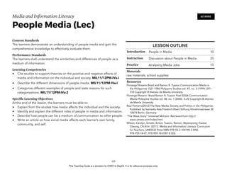 D
EPED
C
O
PY
Media and Information Literacy
People Media (Lec)
Content Standards
The learners demonstrate an understanding of people media and gain the
comprehensive knowledge to effectively evaluate them.
Performance Standards
The learners shall understand the similarities and differences of people as a
medium of information.
Learning Competencies
• Cite studies to support theories on the positive and negative effects of
media and information on the individual and society. MIL11/12PM-IVa-I
• Describe the different dimensions of people media. MIL11/12PM-IVa-I
• Categorize different examples of people and state reasons for such
categorizations. MIL11/12PM-IVa-2
Specific Learning Objectives
At the end of the lesson, the learners must be able to:
• Explain from the studies how media affects the individual and the society.
• Identify and explain the different roles of people in media and information.
• Describe how people can be a medium of communication to other people.
• Write an article on how social media affects each learner’s own family,
community, and self. 
!105
60 MINS
LESSON OUTLINE
Introduction People in Media 10
Instruction Discussion about People in Media 35
Practice Analysing Media Jobs 15
Materials
raw materials, school supplies
Resources
Florangel Rosario-Braid and Ramon R. Tuazon Communication Media in
the Philippines 1521-1986 Philippine Studies vol. 47, no. 3 (1999): 291–
318 Copyright © Ateneo de Manila University
Florangel Rosario- Braid Ramon R. Tuazon Post-EDSA Communication
Media Philippine Studies vol. 48, no. 1 (2000): 3–25 Copyright © Ateneo
de Manila University
Raul Pertierra(2012) The New Media, Society and Politics in the Philippines
Published by fesmedia Asia Friedrich-Ebert-Stiftung Hiroshimastrasse 28
10874 Berlin, Germany
“The Wave Story” Universal McCann. Retrieved from http://
wave.umww.com/index.html
Wilson, Carolyn; Grizzle, Anton; Tuazon, Ramon; Akyempong; Kwane;
Cheung, Chi-Kim (2011). Media and Information Literacy: Curriculum
for Teachers. UNESCO Press ISBN 978-92-3-104198-3 (EN);
978-959-18-07; 978-959-18-0787-8 (ES)
This Teaching Guide is a donation by CHED to DepEd. It is for reference purposes only.
 