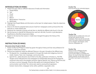 D
EPED
C
O
PY
INTRODUCTION (10 MINS)
1. Present the topic titles on different resources of media and information:
a. People Media
b. Text
c. Visual
d. Audio
e. Motion
f. Manipulatives / Interactive
g. Multimedia
2. Highlight that People Media and Information as the topic for today’s session. State the objectives
of the lesson.
3. Show to the learners prepared ads (cutouts of ads from newspapers and/or printouts from the
Internet) on media-related jobs.
4. Distribute the materials to groups and ask them to identify the different jobs found in the ads.
5. Ask the learners to identify the following from each ad: Job title; Function or job description;
Qualifications; Benefits/compensation/salary
6. Explain to the learners that careers in media have changed throughout the history of the
Philippines.
INSTRUCTION (35 MINS)
Discussion about People in Media
1. Explain briefly how Philippine media has grown throughout history and how new professions for
people in media have evolved.
2. Discuss how traditional media has affected Filipinos in the past, throughout the different eras.
a. Pre-Spanish Era – knowledge was passed on through folk media and indigenous forms of
media. Careers: Town crier, messenger, community scribe.
b. Spanish Era – while education was limited to the elite, publication of books (i.e., Noli Me
Tangere and El Filibusterismo) and newspapers (La Solidaridad) advanced the Propaganda
movement which led to the people’s revolution against Spanish rule. Filipinos at that time did
not have a common language. Only the elite spoke and understood Spanish. Thus,
communication was limited. Pen names were used to avoid political oppression.  
Careers: book writers, newspaper writer, editor, publisher, copyreader, artist.
!106
Teacher Tip
Classified ads are available both online and
through both national and local
newspapers. There may also be some jobs
online in the field of media and information,
such as: bloggers, web designer, online
instructor, videographer, etc.
Teacher Tip
Several journals on Philippine Studies,
including a summary on Philippine
Communication Media, are available from
Ateneo. You may find that these make good
reading materials, and that select parts of
the studies may be given to the learners to
read.
Teacher Tip
Show the learners the multimedia diagram.
This Teaching Guide is a donation by CHED to DepEd. It is for reference purposes only.
 