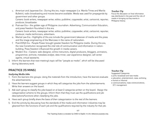 D
EPED
C
O
PY
c. American and Japanese Era - During this era, major newspaper (i.e. Manila Times and Manila
Bulletin), radio broadcasting and movies became available. Media was used for propaganda by
government and other groups.  
Careers: book writers, newspaper writer, editor, publisher, copyreader, artist, cartoonist, reporter,
producer, broadcaster.
d. Post-war Era – the golden age of Philippine Journalism. Advertising, Communication Education,
and press freedom flourished in this era.  
Careers: book writers, newspaper writer, editor, publisher, copyreader, artist, cartoonist, reporter,
producer, media technicians, advertisers.
e. Martial Law Era - Highlights of this era include the government takeover of media and the press
and the image engineering of the Marcoses in the name of nationalism.
f. Post-EDSA Era - People Power brought greater freedom for Philippine media. During this era,
the new Constitution recognized the vital role of communication and information in nation-
building. Press freedom influenced the growth in media careers.
g. Modern Era – Careers: web designer, online instructors, digital producers, bloggers, animators,
programmer, archivist, metadata analyst, data miner, user experience designer, call center
agents, virtual assistants.
3. Inform the learners that next meeting’s topic will be “people as media”, which will be discussed
during laboratory work.
PRACTICE (15 MINS)
Analysing Media Jobs
1. Form the learners into groups. Using the materials from the introduction, have the learners evaluate
the advertisements.
2. Have the learners suggest groups in which they will categorize the jobs from the advertisements.
Write their answers on the board.
3. Ask each group to classify the jobs based on at least 2 categories written on the board. Assign the
categorization scheme to the groups. Inform them that they must use the qualifications and job
descriptions/functions when classifying the jobs.
4. Have each group briefly share the basis of their categorization to the rest of the learners.
5. End the activity by discussing how the standards of the media and information industries may be
gleaned from the functions of each job and the qualifications required by the industry for that job.
!107
Teacher Tip
Suggested Categories:
• print, broadcast and new media
• education, entertainment, news, archiving
• formal or informal
• communications, mass communications,
ICT, management
Teacher Tip
Focus the discussion on how information
was distributed in the past and the role of
media in bringing out key events in
Philippine history.
This Teaching Guide is a donation by CHED to DepEd. It is for reference purposes only.
 