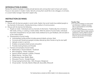 D
EPED
C
O
PY
INTRODUCTION (5 MINS)
Review the careers of people in media and ask learners who among them want to have such careers.
Focus on new careers in modern media. Ask who among them would like to be a blogger, an animator,
or a social media manager. Have them explain why.
INSTRUCTION (30 MINS)
Discussion
1. Discuss with the learners people in social media. Explain that social media has enabled people to
be channels of information, thereby becoming a medium of communication.
2. Discuss with the learners the following:
a. People as media - Individuals serve as channels of information. Traditionally, this is limited to
folk media, writing, or creating a media artefact. With the advent of social media, individuals
have been empowered to not just create media artefacts but to give feedback, edit and add on
to the media artefact.
b. Characteristics of social media:
• Individualized, builds profiles (includes personal details, pictures, likes)
• Connects with friends and people (includes referrals by other friends or by the site itself)
• Uploads content in real time
• Enables conversations (both private and public)
• Provides tracking (history and threads)
c. Formats and examples of social media
• Relationship or Social networks - Facebook
• Micro-blogging - Twitter, Instagram
• Special interest networks -Linkedin, Pinterest
• Media Sharing - YouTube, Flickr
• Collaborative news -Reddit, Waze,
• Discussion Forums - Google Groups
• Group buying/merchant sites - OLX, Groupon, Dealgrocer
• Virtual worlds - Farmville, World of Warcraft, Secondlife, Minecraft
!109
Teacher Tips
• For a source of statistics on social media
and information in different countries,
refer to Universal McCann at the Wave
site (see Resources).
• There is no fixed classification of formats
of social media. There is a wide variety of
classification made by different experts.
New formats are continually emerging.
Check for new formats and emerging
trends on the Internet.
This Teaching Guide is a donation by CHED to DepEd. It is for reference purposes only.
 