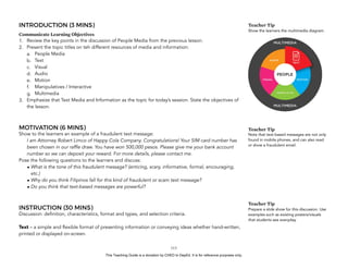 D
EPED
C
O
PY
INTRODUCTION (3 MINS)
Communicate Learning Objectives
1. Review the key points in the discussion of People Media from the previous lesson.
2. Present the topic titles on teh different resources of media and information:
a. People Media
b. Text
c. Visual
d. Audio
e. Motion
f. Manipulatives / Interactive
g. Multimedia
3. Emphasize that Text Media and Information as the topic for today’s session. State the objectives of
the lesson.
MOTIVATION (6 MINS)
Show to the learners an example of a fraudulent text message:
I am Attorney Robert Limco of Happy Cola Company. Congratulations! Your SIM card number has
been chosen in our raffle draw. You have won 500,000 pesos. Please give me your bank account
number so we can deposit your reward. For more details, please contact me.
Pose the following questions to the learners and discuss:
• What is the tone of this fraudulent message? (enticing, scary, informative, formal, encouraging,
etc.)
• Why do you think Filipinos fall for this kind of fraudulent or scam text message?
• Do you think that text-based messages are powerful?
INSTRUCTION (30 MINS)
Discussion: definition, characteristics, format and types, and selection criteria.
Text – a simple and flexible format of presenting information or conveying ideas whether hand-written,
printed or displayed on-screen.
!113
Teacher Tip
Note that text-based messages are not only
found in mobile phones, and can also read
or show a fraudulent email.
Teacher Tip
Prepare a slide show for this discussion. Use
examples such as existing posters/visuals
that students see everyday.
Teacher Tip
Show the learners the multimedia diagram.
This Teaching Guide is a donation by CHED to DepEd. It is for reference purposes only.
 