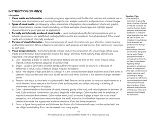 D
EPED
C
O
PY
INSTRUCTION (30 MINS)
Discussion
1. Visual media and information – materials, programs, applications and the like that teachers and students use to
formulate new information to aid learning through the use, analysis, evaluation and production of visual images.
2. Types of visual media – photography, video, screenshots, infographics, data visualization (charts and graphs),
comic strips/cartoons, memes, visual note-taking, etc (Give examples of each type and highlight special
characteristics of a given type and its application).
3. Formally and informally produced visual media – visual media produced by formal organizations such as
schools, government, and established media/publishing outfits are considered formally produced. Other visual
media are considered informally produced.
4. Purpose of visual information – the primary purpose of visual information is to gain attention, create meaning,
and facilitate retention. (Show at least one example for each purpose and ask learners their reactions or responses
to each one).
5. Visual design elements - the building blocks or basic units in the construction of a visual image. (Show visual
media and information that incorporates most of the design elements. Point out why these elements are
important). The Design Elements are:
a. Line – describes a shape or outline. It can create texture and can be thick or thin. Lines may be actual,
implied, vertical, horizontal, diagonal, or contour lines.
b. Shape – usually a geometric area that stands out from the space next to or around it, or because of
differences in value, color, or texture. Shape may also be organic.
c. Value – the degree of light and dark in a design. It is the contrast between black and white and all the tones in
between. Value can be used with color as well as black and white. Contrast is the extreme changes between
values.
d. Texture – the way a surface feels or is perceived to feel. Texture can be added to attract or repel interest to a
visual element. Visual texture is the illusion of the surfaces peaks and valleys, resulting in a feeling of
smoothness or roughness in objects.
e. Color – determined by its hue (name of color), intensity (purity of the hue), and value (lightness or darkness of
hue). Color and color combination can play a large role in the design. Color may be used for emphasis, or
may elicit emotions from viewers. Color maybe warm, cool, or neutral. It plays a major role in our visual
perception, as it influences our reactions about the world around us. It is therefore important to create color
palettes that evoke the appropriate audience reactions. Color has three properties.
f. Form – a figure having volume and thickness. An illusion of a 3-dimensional object can be implied with the
use of light and shading. Form can be viewed from many angles.
!123
Teacher Tips
• The delivery of
instruction is generally
visual. A variety of actual
or real-life examples are
used to illustrate design
elements and principles.
Ineffective or deficient
visual examples may also
be used to point out
mistakes in visual design.
Local examples are
preferred over foreign
examples.
• Visual design elements
are the basic things that
can be seen. Design
principles are ways of
arranging the elements
(or basic things) better.
Applying design
principles is sometimes
known as composition.
• The right combination of
design elements used
according to design
principles can effectively
communicate your visual
instructional message.
Learning about design
elements and principles
will help you create and
evaluate visual images
for instruction.
This Teaching Guide is a donation by CHED to DepEd. It is for reference purposes only.
 