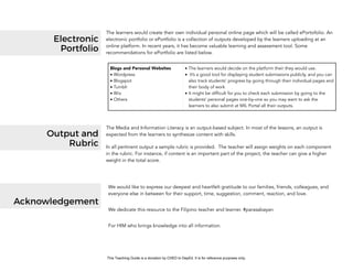 D
EPED
C
O
PY
Blogs and Personal Websites
• Wordpress
• Blogspot
• Tumblr
• Wix
• Others
• The learners would decide on the platform their they would use.
• It’s a good tool for displaying student submissions publicly, and you can
also track students’ progress by going through their individual pages and
their body of work
• It might be difficult for you to check each submission by going to the
students’ personal pages one-by-one so you may want to ask the
learners to also submit at MIL Portal all their outputs.
Electronic
Portfolio
The learners would create their own individual personal online page which will be called ePortofolio. An
electronic portfolio or ePortfolio is a collection of outputs developed by the learners uploading at an
online platform. In recent years, it has become valuable learning and assessment tool. Some
recommendations for ePortfolio are listed below.
The Media and Information Literacy is an output-based subject. In most of the lessons, an output is
expected from the learners to synthesize content with skills.
In all pertinent output a sample rubric is provided. The teacher will assign weights on each component
in the rubric. For instance, if content is an important part of the project, the teacher can give a higher
weight in the total score.
Output and
Rubric
We would like to express our deepest and heartfelt gratitude to our families, friends, colleagues, and
everyone else in between for their support, time, suggestion, comment, reaction, and love.
We dedicate this resource to the Filipino teacher and learner. #parasabayan
For HIM who brings knowledge into all information.
Acknowledgement
This Teaching Guide is a donation by CHED to DepEd. It is for reference purposes only.
 