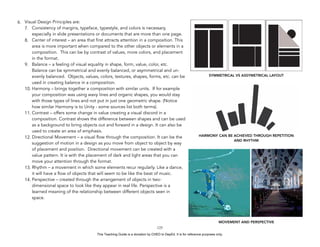 D
EPED
C
O
PY
6. Visual Design Principles are:
7. Consistency of margins, typeface, typestyle, and colors is necessary,
especially in slide presentations or documents that are more than one page.
8. Center of interest – an area that first attracts attention in a composition. This
area is more important when compared to the other objects or elements in a
composition. This can be by contrast of values, more colors, and placement
in the format.
9. Balance – a feeling of visual equality in shape, form, value, color, etc.
Balance can be symmetrical and evenly balanced, or asymmetrical and un-
evenly balanced. Objects, values, colors, textures, shapes, forms, etc. can be
used in creating balance in a composition.
10. Harmony – brings together a composition with similar units. If for example
your composition was using wavy lines and organic shapes, you would stay
with those types of lines and not put in just one geometric shape. (Notice
how similar Harmony is to Unity - some sources list both terms).
11. Contrast – offers some change in value creating a visual discord in a
composition. Contrast shows the difference between shapes and can be used
as a background to bring objects out and forward in a design. It can also be
used to create an area of emphasis.
12. Directional Movement – a visual flow through the composition. It can be the
suggestion of motion in a design as you move from object to object by way
of placement and position. Directional movement can be created with a
value pattern. It is with the placement of dark and light areas that you can
move your attention through the format.
13. Rhythm – a movement in which some elements recur regularly. Like a dance,
it will have a flow of objects that will seem to be like the beat of music.
14. Perspective – created through the arrangement of objects in two-
dimensional space to look like they appear in real life. Perspective is a
learned meaning of the relationship between different objects seen in
space.
!125
SYMMETRICAL VS ASSYMETRICAL LAYOUT
HARMONY CAN BE ACHIEVED THROUGH REPETITION
AND RHYTHM
MOVEMENT AND PERSPECTIVE
This Teaching Guide is a donation by CHED to DepEd. It is for reference purposes only.
 