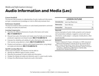D
EPED
C
O
PY
Media and Information Literacy
Audio Information and Media (Lec)
Content Standards
The learners demonstrate an understanding of audio media and information,
and gain comprehensive knowledge on how to effectively evaluate them.
Performance Standards
The learners shall be able to produce an audio-based presentation anchored
on design principles and elements
Learning Competencies
• Describe the different dimensions of audio information and media.
MIL-11/12AIM-IVd-11
• Discuss how audio information and media is/are formally and informally
produced, organized, and disseminated. MIL11/12-AIM-IVd-12
• Evaluate the reliability and validity of audio information and media and
their sources using selection criteria. MIL11/12-AIM-IVd-13
• Produce and evaluate a creative audio-based presentation using design
principles and elements. MIL11/12-AIM-IVd-14
Specific Learning Objectives
At the end of the lesson, the learners must be able to:
• Identify the different types of audio content.
• Describe the purposes of audio media and information.
• Analyze the design principles and elements used in a given audio media.
• Critique the effectiveness of particular audio information. 
!131
60 MINS
LESSON OUTLINE
Introduction Learning Objectives 5
Motivation Silent Movies 5
Instruction Discussions 50
Materials
various examples of audio media, projector and computer
with presentation software, magazine cutouts with visual
information, audio player— computer, mobile phone, other
sound recorder
Resources
Heinich, R., Molenda, M., Russel, J. & Smaldino, S. (1999). Instructional
Media and Technologies for Learning, 6th ed. NJ: Prentice Hall, Inc.
Wilson, Carolyn; Grizzle, Anton; Tuazon, Ramon; Akyempong; Kwane;
Cheung, Chi-Kim (2011). Media and Information Literacy: Curriculum
for Teachers. UNESCO Press ISBN 978-92-3-104198-3 (EN);
978-959-18-07; 978-959-18-0787-8 (ES)
This Teaching Guide is a donation by CHED to DepEd. It is for reference purposes only.
 