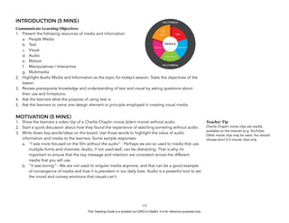 D
EPED
C
O
PY
INTRODUCTION (5 MINS)
Communicate Learning Objectives
1. Present the following resources of media and information:
a. People Media
b. Text
c. Visual
d. Audio
e. Motion
f. Manipulatives / Interactive
g. Multimedia
2. Highlight Audio Media and Information as the topic for today’s session. State the objectives of the
lesson.
3. Review prerequisite knowledge and understanding of text and visual by asking questions about
their use and limitations.
4. Ask the learners what the purpose of using text is.
5. Ask the learners to name one design element or principle employed in creating visual media.
MOTIVATION (5 MINS)
1. Show the learners a video clip of a Charlie Chaplin movie (silent movie) without audio.
2. Start a quick discussion about how they found the experience of watching someting without audio.
3. Write down key words/ideas on the board. Use those words to highlight the value of audio
information and media to the learners. Some sample responses:
a. “I was more focused on the film without the audio” - Perhaps we are so used to media that use
multiple forms and channels. Audio, if not used well, can be distracting. That is why it’s
important to ensure that the key message and intention are consistent across the different
media that you will use.
b. “It was boring” - We are not used to singular media anymore, and that can be a good example
of convergence of media and how it is prevalent in our daily lives. Audio is a powerful tool to set
the mood and convey emotions that visuals can’t.
!132
Teacher Tip
Charlie Chaplin movie clips are readily
available on the Internet (e.g. YouTube).
Other movie clips may be used. You should
choose short 2-3 minute clips only.
This Teaching Guide is a donation by CHED to DepEd. It is for reference purposes only.
 