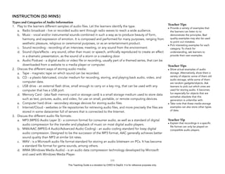 D
EPED
C
O
PY
INSTRUCTION (50 MINS)
Types and Categories of Audio Information
1. Play to the learners different samples of audio files. Let the learners identify the type.
a. Radio broadcast - live or recorded audio sent through radio waves to reach a wide audience.
b. Music - vocal and/or instrumental sounds combined in such a way as to produce beauty of form,
harmony, and expression of emotion. It is composed and performed for many purposes, ranging from
aesthetic pleasure, religious or ceremonial purposes, or as an entertainment product.
c. Sound recording - recording of an interview, meeting, or any sound from the environment.
d. Sound clips/effects - any sound, other than music or speech, artificially reproduced to create an effect
in a dramatic presentation, as the sound of a storm or a creaking door.
e. Audio Podcast - a digital audio or video file or recording, usually part of a themed series, that can be
downloaded from a website to a media player or computer.
2. Discuss the different ways of storing audio media:
a. Tape - magnetic tape on which sound can be recorded.
b. CD - a plastic-fabricated, circular medium for recording, storing, and playing back audio, video, and
computer data.
c. USB drive - an external flash drive, small enough to carry on a key ring, that can be used with any
computer that has a USB port.
d. Memory Card - (aka flash memory card or storage card) is a small storage medium used to store data
such as text, pictures, audio, and video, for use on small, portable, or remote computing devices.
e. Computer hard drive - secondary storage devices for storing audio files.
f. Internet/Cloud - websites or file repositories for retrieving audio files, and more precisely the files are
stored in some datacenter full of servers that is connected to the Internet.
3. Discuss the different audio file formats:
a. MP3 (MPEG Audio Layer 3) - a common format for consumer audio, as well as a standard of digital
audio compression for the transfer and playback of music on most digital audio players.
b. M4A/AAC (MPEG-4 Audio/Advanced Audio Coding) - an audio coding standard for lossy digital
audio compression. Designed to be the successor of the MP3 format, AAC generally achieves better
sound quality than MP3 at similar bit rates.
c. WAV - is a Microsoft audio file format standard for storing an audio bitstream on PCs. It has become
a standard file format for game sounds, among others.
d. WMA (Windows Media Audio) - is an audio data compression technology developed by Microsoft
and used with Windows Media Player.
!133
Teacher Tips
• Provide a variety of examples that
the learners can listen to to
demonstrate the principles. Bad
quality examples may also be used
to point out mistakes.
• Pick interesting examples for each
category. To check for
understanding, ask learners to
provide their own examples.
Teacher Tips
• Show actual examples of audio
storage. Alternatively, show them a
variety of objects: some of them old
audio storage, while some of them
are random gadgets/objects. Ask
learners to pick out which ones are
used for storing audio. It becomes
fun especially for objects that are
somwhat obsolete that this
generation is unfamiliar with.
• Take note that these media storage
examples can also store other types
of data.
Teacher Tip
• Explain that recordings in a specific
file format can only be played on
compatible audio players.
This Teaching Guide is a donation by CHED to DepEd. It is for reference purposes only.
 