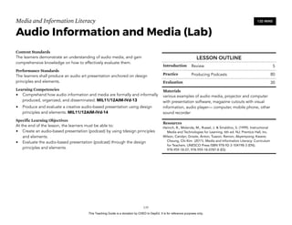 D
EPED
C
O
PY
Media and Information Literacy
Audio Information and Media (Lab)
Content Standards
The learners demonstrate an understanding of audio media, and gain
comprehensive knowledge on how to effectively evaluate them.
Performance Standards
The learners shall produce an audio art presentation anchored on design
principles and elements.
Learning Competencies
• Comprehend how audio information and media are formally and informally
produced, organized, and disseminated. MIL11/12AIM-IVd-13
• Produce and evaluate a creative audio-based presentation using design
principles and elements. MIL11/12AIM-IVd-14
Specific Learning Objectives
At the end of the lesson, the learners must be able to:
• Create an audio-based presentation (podcast) by using tdesign principles
and elements.
• Evaluate the audio-based presentation (podcast) through the design
principles and elements.
!135
120 MINS
LESSON OUTLINE
Introduction Review 5
Practice Producing Podcasts 80
Evaluation 30
Materials
various examples of audio media, projector and computer
with presentation software, magazine cutouts with visual
information, audio player— computer, mobile phone, other
sound recorder
Resources
Heinich, R., Molenda, M., Russel, J. & Smaldino, S. (1999). Instructional
Media and Technologies for Learning, 6th ed. NJ: Prentice Hall, Inc.
Wilson, Carolyn; Grizzle, Anton; Tuazon, Ramon; Akyempong; Kwane;
Cheung, Chi-Kim (2011). Media and Information Literacy: Curriculum
for Teachers. UNESCO Press ISBN 978-92-3-104198-3 (EN);
978-959-18-07; 978-959-18-0787-8 (ES)
This Teaching Guide is a donation by CHED to DepEd. It is for reference purposes only.
 