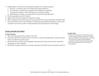 D
EPED
C
O
PY
3. Briefly explain to the learners the general procedure for creating a podcast:
a. Planning - choosing a topic and answering the guide questions
b. Pre-recording - choosing your equipment and software for recording
c. Creating your Podcast - audio recording and converting to MP3
d. Uploading your Podcast - choosing where to upload through RSS Feed
4. Informing people about the Podcast
5. Explain the rubrics for assessment of learner’s output.
6. After completing the activity, have each group submit their output (podcast) to the MIL Portal.
7. Have the learners write a short reflection on what they learned about podcasts, as well as the
importance of sound or audio in media production (to be posted on to their blogs).
EVALUATION (30 MIN)
Group Listening
1. Have each group play their podcast to the class.
2. Give other learners the opportunity to comment or critique the presentation using the rubrics
below to assess the group’s output.
3. Ask the learners to write a short paragraph evaluating the activity and have them post their
paragraphs on their ePortfolio.
4. All outputs including reflections should be submitted at the MIL Portal and licensed under CC.
!137
Teacher Tips
• Podcasts may be tough for learners who are not
used to consuming audio-only content. Use their
reactions (boredom, losing interest, etc.) to discuss
how audio-only content should be different
compared to audio-visual and visual-only media.
• You may use the same rubric for individual or
group projects.
This Teaching Guide is a donation by CHED to DepEd. It is for reference purposes only.
 