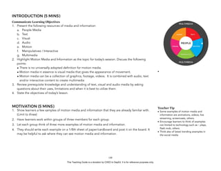D
EPED
C
O
PY
INTRODUCTION (5 MINS)
Communicate Learning Objectives
1. Present the following resources of media and information:
a. People Media
b. Text
c. Visual
d. Audio
e. Motion
f. Manipulatives / Interactive
g. Multimedia
2. Highlight Motion Media and Information as the topic for today’s session. Discuss the following
points:
• There is no universally adopted definition for motion media.
• Motion media in essence is visual media that gives the appearance of movement.
• Motion media can be a collection of graphics, footage, videos. It is combined with audio, text
and/or interactive content to create multimedia
3. Review prerequisite knowledge and understanding of text, visual and audio media by asking
questions about their uses, limitations and when it is best to utilize them.
4. State the objectives of today’s lesson.
MOTIVATION (5 MINS)
1. Show learners a few samples of motion media and information that they are already familiar with.
(Limit to three)
2. Have learners work within groups of three members for each group.
3. Let each group think of three more examples of motion media and information.
4. They should write each example on a 1/8th sheet of paper/cardboard and post it on the board. It
may be helpful to ask where they can see motion media and information.
!140
•
Teacher Tip
• Some examples of motion media and
information are animations, videos, live
streaming, screencasts, others.
• Encourage learners to think of examples
not limited to technology such as – plays,
flash mob, others
• Think also of latest trending examples in
the social media
This Teaching Guide is a donation by CHED to DepEd. It is for reference purposes only.
 
