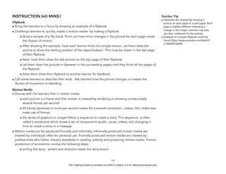 D
EPED
C
O
PY
INSTRUCTION (40 MINS)
Flipbook
• Bring the learners to a focus by showing an example of a flipbook.
• Challenge learners to quickly create a motion media by making a flipbook.
• Show a sample of a flip book. Point out how minor changes in the picture for each page create
the illusion of motion.
• After showing the example, have each learner think of a simple motion. Let them draw the
picture to show the starting position of the object/subject. This must be drawn in the last page
of their flipbook.
• Next, have them draw the last picture on the top page of their flipbook.
• Let them draw the pictures in between in the succeeding pages until they finish all the pages of
the flipbook.
• Have them show their flipbook to another learner for feedback.
• Call some learners to describe their work. Ask learners how the picture changes or creates the
illusion of movement or blending.
Motion Media
• Discuss with the learners that in motion media:
• each picture is a frame and that motion is created by rendering or showing consecutively
several frames per second.
• 24 frames (pictures) or more per second makes for a smooth animation.; videos, film, slides also
make use of frames.
• the series of graphics or images follow a sequence to create a story. This sequence is often
called a storyboard which shows a set of components (audio, visual, videos, etc) changing in
time to create a story or a message.
• Motion media can be produced formally and informally. Informally produced motion media are
created by individuals often for personal use. Formally produced motion media are created by
professionals who follow industry standards in creating, editing and producing motion media. Formal
production of animations involve the following steps:
• writing the story - writers and directors create the story board
!141
Teacher Tip
• Flipbooks are created by drawing a
picture on each page of a pad paper. Each
page is slightly different indicating a
change in the image. Learners may also
use their notebook for the activity.
• Example of a simple flipbook could be
found https://www.youtube.com/watch?
v=Z60hRCKyfH0
This Teaching Guide is a donation by CHED to DepEd. It is for reference purposes only.
 