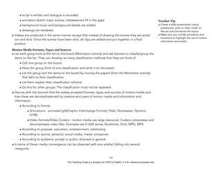 D
EPED
C
O
PY
• script is written and dialogue is recorded
• animators sketch major scenes; inbetweeners fill in the gaps
• background music and background details are added
• drawings are rendered
• Videos are produced in the same manner except that instead of drawing the scenes they are acted
out and shot. Once the scenes have been shot, all clips are edited and put together in a final
product.
Motion Media Formats, Types and Sources
• Let each group look at the list on the board (Motivation activity) and ask learners to classify/group the
items on the list. They can develop as many classification methods that they can think of.
• Call one group on the board.
• Have the group think of one classification and write it on the board.
• Let the group sort the items on the board by moving the papers (from the Motivation activity)
that fall/s to their classification.
• Let them explain their classification scheme.
• Do this for other groups. The classification must not be repeated.
• Discuss with the learners that the widely accepted formats, types and sources of motion-media and
how these are decided/selected by creators and users of motion media and information and
information.
• According to format:
• Animations - animated gifs(Graphic Interchange Format), Flash, Shockwave, Dynamic
HTML
• Video formats/Video Codecs - motion media use large resources. Codecs compresses and
decompresses video files. Examples are H.26N series, Quicktime, DivX, MPG, MP4
• According to purpose: education, entertainment, advertising
• According to source: personal, social media, media companies
• According to audience: private or public; directed or general
• In some of these, media convergence can be observed with one artefact falling into several
categories.
!142
Teacher Tip
• Create a slide presentation (using
powerpoint, prezi or other tools) to
discuss and summarize the topics.
• Make sure you include animations and
transitions to highlight the use of motion
information and media.
This Teaching Guide is a donation by CHED to DepEd. It is for reference purposes only.
 
