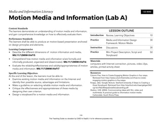 D
EPED
C
O
PY
Media and Information Literacy
Motion Media and Information (Lab A)
Content Standards
The learners demonstrate an understanding of motion media and information,
and gain comprehensive knowledge on how to effectively evaluate them.
Performance Standards
The learners shall be able to produce an motion-based presentation anchored
on design principles and elements.
Learning Competencies
• Describe the different dimensions of motion information and media.
MIL11/12MIM-IVef15
• Comprehend how motion media and information is/are formally and
informally produced, organized and disseminated. MIL11/12MIM-IVef16
• Evaluate the reliability/effectiveness and validity/appropriateness of motion
media and information. MIL11/12MIM-IVef17
Specific Learning Objectives
At the end of the lesson, the learners must be able to:
• Examine existing motion media and information on the Internet and
identify their possible source, advantages and limitations.
• Make a guideline on selecting reliable motion media and information.
• Critique the effectiveness and appropriateness of these media by
designing their own criterion.
• Design a storyboard for a motion media and information.
!144
120 MINS
LESSON OUTLINE
Introduction Review, Learning Objectives 10
Practice Media and Information Design
Framework: Motion Media
30
Instruction Discussions 30
Practice Mini Project Description; Script and
Storyboard
50
Materials
computers with Internet connection, pictures, video clips,
articles, printed activity sheet
Resources
Column Five. How to Create Engaging Motion Graphics in four steps.
Retrieved from http://www.columnfivemedia.com/how-to-create-
engaging-motion-graphics-in-four-steps
Knapp, Jake. Google Venture. Stanford University. 8 Steps to Creating a
Great Storyboard. Retrieved from http://stanford.edu/class/gsbgen542/
cgi-bin/files/8StepsGreatStoryboarding.pdf
Shelton, S.M. (2004). Communicating ideas with film, video and
multimedia: A practical guide to information motion-media.
Carbondale: South Illinois Press
This Teaching Guide is a donation by CHED to DepEd. It is for reference purposes only.
 