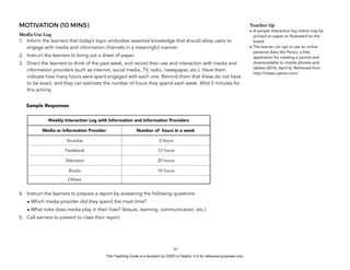 D
EPED
C
O
PY
MOTIVATION (10 MINS)
Media Use Log
1. Inform the learners that today’s topic embodies essential knowledge that should allow users to
engage with media and information channels in a meaningful manner.
2. Instruct the learners to bring out a sheet of paper.
3. Direct the learners to think of the past week, and record their use and interaction with media and
information providers (such as internet, social media, TV, radio, newspaper, etc.). Have them
indicate how many hours were spent engaged with each one. Remind them that these do not have
to be exact, and they can estimate the number of hours they spend each week. Allot 5 minutes for
this activity.
Sample Responses
4. Instruct the learners to prepare a report by answering the following questions:
• Which media provider did they spend the most time?
• What roles does media play in their lives? (leisure, learning, communication, etc.)
5. Call earners to present to class their report.
!10
Teacher tip
• A sample interaction log matrix may be
printed on paper or illustrated on the
board.
• The learner can opt to use an online
personal diary like Penzu, a free
application for creating a journal and
downloadable to mobile phones and
tablets (2016, April 6). Retrieved from
http://classic.penzu.com/
Weekly Interaction Log with Information and Information Providers
Media or Information Provider Number of hours in a week
Youtube 3 hours
Facebook 12 hours
Television 20 hours
Books 10 hours
Others
This Teaching Guide is a donation by CHED to DepEd. It is for reference purposes only.
 