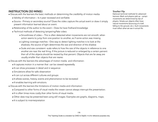 D
EPED
C
O
PY
INSTRUCTION (30 MINS)
• Discuss with the learners the basic methods on determining the credibility of motion media:
• Validity of information – Is it peer reviewed and verifiable
• Source - Primary or secondary source? Does the video capture the actual event or does it simply
present information learned about an event
• Relationship of the author to the event – Does he have firsthand knowledge
• Technical methods of detecting tampering/fake video:
• Smoothness of video – This is often detected when movements are not smooth; when
action seems to jump from one position to another, as if some action was missing
• Lighting coverage matches - One way to detect lighting matches is to look at the
shadows; the source of light determines the size and direction of the shadow
• Scale and size consistent- scale refers to how the size of the objects in reference to one
another are near the real thing. If the picture is reduced or enlarged by a certain percent
then all of the objects should be resized by that percent. Objects that are far away are
usually smaller than objects that are nearer.
• Discuss with the learners the advantages of motion media and information:
• It captures motion in a manner that can be viewed repeatedly
• It can show processes in detail and in sequence
• Simulations allow for safe observation
• It can cut across different cultures and groups
• It allows scenes, history, events and phenomenon to be recreated
• It enables learning with emotions
• Discuss with the learners the limitations of motion media and information:
• Compared to other forms of visual media the viewer cannot always interrupt the presentation.
• It is often times more costly than other forms of visual media.
• Other data may be presented best using still images. Examples are graphs, diagrams, maps.
• It is subject to misinterpretation
!146
Teacher Tip
Optional technical methods for advanced
learners: Math and physics add up - certain
movements are determined by law of
physics. Simply put objects often have
natural movements (bouncing of a ball,
falling to the ground, etc.). Such movements
must reflect what we see in actual life.
This Teaching Guide is a donation by CHED to DepEd. It is for reference purposes only.
 