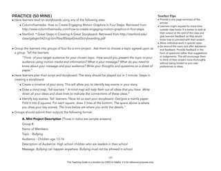 D
EPED
C
O
PY
PRACTICE (50 MINS)
• Have learners read on storyboards using any of the following sites:
• Columnfivemedia. How to Create Engaging Motion Graphics in Four Steps. Retrieved from
http://www.columnfivemedia.com/how-to-create-engaging-motion-graphics-in-four-steps
• Stanford. * Great Steps in Creating A Great Storyboard. Retrieved from http://stanford.edu/
class/gsbgen542/cgi-bin/files/8StepsGreatStoryboarding.pdf
• Group the learners into groups of four for a mini-project . Ask them to choose a topic agreed upon as
a group. Tell the learners
“Think of your target audience for your chosen topic. How would you present the topic to your
audience using motion media and information? What is your message? What do you need to
know about your message and your audience? Write your thoughts and questions on a sheet of
paper.”
• Have learners plan their script and storyboard. The story should be played out in 1 minute. Steps in
creating a storyboard:
• Create a timeline of your story. This will allow you to identify key events in your story.
• Draw a mind map. Tell learners ” A mind map will help flesh out all ideas that you have. Write
down all your ideas and draw lines to indicate the connections of these ideas.”
• Identify key scenes. Tell learners ”Now let us start your storyboard. Get/give a manila paper.
Fold it into 8 squares. For each square, draw 3 lines at the bottom. The space above is where
you draw your key scenes. The lines below are where you write the details.”
• Groups should submit their outputs the following format:
A. Mini Project Description (Those in italics are sample answers)
Group #:
Name of Members:
Topic : Bullying
Audience : Children age 13-16
Description of Audience: High school children who are leaders in their school
Message: Bullying can happen anywhere. Bullying must not be allowed in school.
!147
Teacher Tips
• Provide a one page summary of the
articles
• Learners might request for more time
outside class hours. It is better to look at
their output at the end of the class and
give learners feedback so they would
know how to proceed with their project.
• Allow individual work in special cases
• Go around the room and offer assistance
and feedback. Provide feedback in the
form of questions rather than suggestions
or judgements. This will encourage them
to think of their project more thoroughly
without being limited to your own
preferences or ideas.
This Teaching Guide is a donation by CHED to DepEd. It is for reference purposes only.
 
