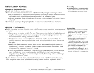 D
EPED
C
O
PY
INTRODUCTION (10 MINS)
Communicate Learning Objectives
• Clearly state the desired learning outcomes.
• Review the previous lesson on motion media and information by asking the following questions:
• Do you remember the different design principles and elements you learned in previous lessons
on different media and information (text, visual, audio)? Can you identify them.
• Can you apply these design principles and elements to motion media and information? Why or
why not?
• Summarize by focusing on design principles that are relevant to motion media and information.
INSTRUCTION (40 MINS)
• Explain that design principles of motion media and information revolve around the following essential
elements:
• Speed can be constant or variable. The tone of the movement can be highlighted by the speed
coupled with music. A fast movement gives vigor and vitality, intensifying emotions. A slow
movement connotes lethargy, solemnity or sadness.
• Direction can indicate a movement from one direction to another. It can also refer to the
growing or shrinking of an object. As objects move, the background must remain in scale with
the object.
• Motion Path refers to the route that the object will take. It shows the change in direction of a
movement. It is important to note the triggers to the change in direction of an object. These
triggers are often key objects or events in a story.
• Timing can be objective or subjective. Objective timing can be measured in minutes, seconds,
days, etc. Subjective timing is psychological or felt. Objective timing is used to produce
subjective timing. Timing can be used to clarify or intensify the message or the event. Using a
pause can help time the events.
• Explain that these elements when used with other forms of media and information such as audio,
visual and people media create movement that convey different emotions, impact and results.
!151
Teacher Tip
• This is a good time to involve everyone by
having another learner contribute to what
the previous learner has already shared.
Teacher Tips
• Prepare a motion-based presentation for
this lecture. A good example is found in
this link Vimeo, The Basic of Motion
Media, Retrieved from https://vimeo.com/
7440725
• A added discussion is to ask learners to
identify 3 basic emotions relevant to
conveying the message “I love you”.
Possible answers are happy, sad, nervous,
and angry. Have them identify the proper
color, sound and movement for this. If you
have time, have volunteers act it out.
• As an example of timing for text is
running text during local news. Or use of
movement in showing credits for a movie
shown at the beginning or end of a movie.
This Teaching Guide is a donation by CHED to DepEd. It is for reference purposes only.
 