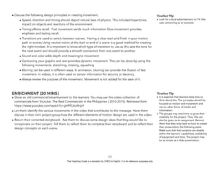D
EPED
C
O
PY
• Discuss the following design principles in creating movement.
• Speed, direction and timing should depict natural laws of physics. This included trajectories,
impact on objects and reactions of the environment.
• Timing affects recall. Fast movement sends much information Slow movement provides
emphasis and lasting recall.
• Transitions are used to switch between scenes. Having a clear start and finish in your motion
path or scenes Using neutral colors at the start or end of a scene is a good method for creating
the right mindset. It is important to know which type of transition to use as this sets the tone for
the next event and should provide a smooth connection from one event to another.
• Sound and color adds depth and meaning to movement.
• Cartooning your graphic and text provides dynamic movement. This can be done by using the
following movements: stretching, rotating, squashing
• Blurring can be used in different ways. In animation, blurring can provide the illusion of fast
movement. In videos, it is often used to censor information for security or decency.
• Always review the purpose of the movement. Movement is not added for the sake of it.
ENRICHMENT (20 MINS)
• Show an old commercial/advertisement to the learners. You may use this video collection of
commercials from Youtube: The Best Commercials in the Philippines ( 2010-2015). Retrieved form
https://www.youtube.com/watch?v=gHPfCAvXHpY
• Let them identify the various movements in the video that contributes to the message. Have them
discuss in their mini project group how the different elements of motion design are used in the video.
• Return their corrected storyboard. Ask them to discuss some design ideas that they would like to
incorporate on their project. Tell them to reflect them to complete their storyboard and to reflect their
design concepts on each scene.
!152
Teacher Tip
• It is essential that learners have time to
think about this. The principles should be
focused on motion and movement and
not on other forms of media and
information.
• The groups may need time to grow their
creativity for the project. Thus, this can
also be given as an assignment. Remind
them that they only have an hour to create
their presentation the following week.
Make sure that their projects are doable
within the learners’ capabilities, availability
of equipment and time. The project may
be as simple as a slide presentation.
Teacher Tip
• Look for a local advertisement on TV that
uses cartooning as an example.
This Teaching Guide is a donation by CHED to DepEd. It is for reference purposes only.
 