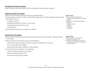 D
EPED
C
O
PY
INTRODUCTION (10 MINS)
• Ask the learners about their project and their storyboard. Answer pertinent questions.
INSTRUCTION (30 MINS)
• Ask if the earners have experienced making an animation before.
• Let them open an animation maker and teach/demonstrate how to use the software by going through
basic features such as:
• creating movement
• establishing direction of motion or motion path
• establishing the speed of the motion
• other features
• Give the learners ample time to explore the software.
PRACTICE (70 MINS)
• Tell the learners that they have the remainder of the period to finish their project. Discuss the rubric
for evaluation.
• They can produce their projects using any of the following:
• Play-acting. Capture the play as a video through their cellphones and cameras.
• Use an animation-maker software.
• Using other presentation softwares or other software.
• Go around the room and check on the following:
• Work is divided equally among members
• Each member knows what to do
• Limit their scope to what is doable.
!154
Teacher Tips
• Prior to this class, make that the
computers are installed with an animation
software.
• Sample free animation maker software :
• Blender
• Express animate
• Scratch
• Aurora 3D
• Animaker
Teacher Tips
• Allow the groups to go out of the
classroom if they need to be.
• Previously shot footages of the groups
could also be allowed to be incorporated
to the final output
This Teaching Guide is a donation by CHED to DepEd. It is for reference purposes only.
 