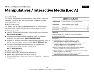 D
EPED
C
O
PY
Media and Information Literacy
Manipulatives / Interactive Media (Lec A)
Content Standards
The learners demonstrate an understanding of manipulatives / interactive
media and information, and gain comprehensive knowledge on how to
effectively evaluate them.
Performance Standards
The learners shall be able to produce a presentation on manipulatives /
interactive media that is anchored on design elements and principles.
Learning Competencies
• Describe the different dimensions of manipulatives / interactive media.
MIL-11/12MPIM-IVgh-19
• Comprehend how manipulatives / interactive media are produced,
organized, and disseminated. MIL11/12-MPIM-IVgh-20
• Evaluate the reliability and validity of manipulatives / interactive media, as
well as their sources using selection criteria. MIL11/12-MPIM-IVgh-21
• Produce and evaluate a creative presentation on manipulatives /
interactive, using design principles and elements.
MIL11/12-MPIM-IVgh-22
Specific Learning Objectives
At the end of the lesson, the learners must be able to:
• Explain what manipulatives / interactive media are.
• Compare the different platforms and uses of manipulatives / interactive
media software.  
!156
60 MINS
LESSON OUTLINE
Introduction Communicate Learning Objectives 5
Motivation Interacting with Social Media 5
Instruction Discussion 40
Evaluation Short Quiz 10
Materials
internet connectivity, projector and computer with
presentation software
Resources
Investopedia, Interactive Media. Retrieved from http://
www.investopedia.com/terms/i/interactive-media.asp
Johnson, Marc. Elements of Good Interactive Media Design. Retrieved
from http://www.columbia.edu/itc/visualarts/r4110/f2000/
week07/07_01_Elements_of_Good_Desi.pdf
Marketing Intercative, Top Ten Most Popular Actions on Facebook.
Retrieved from http://www.marketing-interactive.com
Rogge & Pott (2009) The Basics of Motion Media. Retrieved from https://
vimeo.com/7440725 on 09/01/2015
Technopedia, Definition: Interactivity. Retrieved from https://
www.techopedia.com/definition/14429/interactivity
This Teaching Guide is a donation by CHED to DepEd. It is for reference purposes only.
 