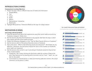 D
EPED
C
O
PY
INTRODUCTION (5 MINS)
Communicate Learning Objectives
1. Present the topic titles on different resources of media and information:
a. People Media
b. Text
c. Visual
d. Audio
e. Motion
f. Manipulatives / Interactive
g. Multimedia
2. Highlight Manipulatives / Interactive Media as the topic for today’s session.
MOTIVATION (5 MINS)
Interacting with Social Media
1. Have the learners think about their experiences using their social media accounts (e.g.
Facebook, Instagram, Twitter, etc.).
2. Ask the learners why they think Facebook is very popular. Ask them the ways in which
they interact with their social media accounts.
3. Present the following infographic on the “Top Ten Most Popular Actions on Facebook:”
4. Ask the learners which of the actions they have done on Facebook.
5. Start a discussion: “Which of the following actions are interactive?”. All of these are, by
definition, interactive, since all actions require the user to click a button on Facebook,
which itself is an interaction.
6. Ask the learners what content a user is providing to Facebook everytime they do that
action. Guide answers:
a. Clicked the “like” button (clicking the like button adds the number of likes to the
post. New features such as reacting with an emotion such as “love”, “wow”, etc. can
also be discussed)
b. Commented on a friend’s photo or video (commenting adds text content—the actual
comment—to the photo or video)
!157
This Teaching Guide is a donation by CHED to DepEd. It is for reference purposes only.
 