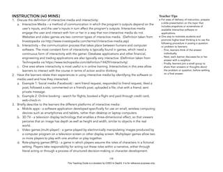 D
EPED
C
O
PY
INSTRUCTION (40 MINS)
1. Discuss the definition of interactive media and interactivity:
a. Interactive Media – a method of communication in which the program's outputs depend on the
user's inputs, and the user's inputs in turn affect the program's outputs. Interactive media
engage the user and interact with him or her in a way that non-interactive media do not.
Websites and video games are two common types of interactive media. (Definition taken from
Investopedia via http://www.investopedia.com/terms/i/interactive-media.asp)
b. Interactivity – the communication process that takes place between humans and computer
software. The most constant form of interactivity is typically found in games, which need a
continuous form of interactivity with the gamer. Database applications and other financial,
engineering and trading applications are also typically very interactive. (Definition taken from
Technopedia via https://www.techopedia.com/definition/14429/interactivity)
c. One area where interactivity is most useful is in online training. Interactivities in this area allow
learners to interact with the course in terms of action and/or thinking.
2. Have the learners relate their experiences in using interactive media by identifying the software or
media used and how they interacted.
a. Example 1: Social media (Facebook) - sent friend request; responded to friend request; liked a
post; followed a site; commented on a friend’s post; uploaded a file; chat with a friend; sent
private message.
b. Example 2: Online booking - search for flights; booked a flight and paid through credit card;
web-check-in.
3. Briefly describe to the learners the different platforms of interactive media:
a. Mobile apps - a software application developed specifically for use on small, wireless computing
devices such as smartphones and tablets, rather than desktop or laptop computers.
b. 3D TV - a television display technology that enables a three-dimensional effect, so that viewers
perceive that an image has depth as well as height and width, similar to objects in the real
world.
c. Video games (multi-player) - a game played by electronically manipulating images produced by
a computer program on a television screen or other display screen. Multiplayer games allow two
or more players to play with one another or play together.
d. Role-playing games (RPG) - a game in which players assume the roles of characters in a fictional
setting. Players take responsibility for acting out these roles within a narrative, either through
literal acting or through a process of structured decision-making or character development.
!158
Teacher Tips
• For ease of delivery of instruction, prepare
a slide presentation on the topic that
includes snapshots or screenshots of
available interactive software or
applications.
• One way to motivate students and
promote higher-level thinking is to use the
following procedure in posing a question
or problem to learners:
- First, learners think of the answer
individually.
- Next, each learner discusses his or her
answer with a neighbor.
- Finally, learners join a small group to
share their answers or thoughts about
the problem or question, before settling
on a final answer.
This Teaching Guide is a donation by CHED to DepEd. It is for reference purposes only.
 