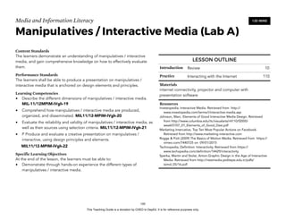 D
EPED
C
O
PY
Media and Information Literacy
Manipulatives / Interactive Media (Lab A)
Content Standards
The learners demonstrate an understanding of manipulatives / interactive
media, and gain comprehensive knowledge on how to effectively evaluate
them.
Performance Standards
The learners shall be able to produce a presentation on manipulatives /
interactive media that is anchored on design elements and principles.
Learning Competencies
• Describe the different dimensions of manipulatives / interactive media.
MIL-11/12MPIM-IVgh-19
• Comprehend how manipulatives / interactive media are produced,
organized, and disseminated. MIL11/12-MPIM-IVgh-20
• Evaluate the reliability and validity of manipulatives / interactive media, as
well as their sources using selection criteria. MIL11/12-MPIM-IVgh-21
• P Produce and evaluate a creative presentation on manipulatives /
interactive, using design principles and elements.
MIL11/12-MPIM-IVgh-22
Specific Learning Objectives
At the end of the lesson, the learners must be able to:
• Demonstrate through hands-on experience the different types of
manipulatives / interactive media. 
!160
120 MINS
LESSON OUTLINE
Introduction Review 10
Practice Interacting with the Internet 110
Materials
internet connectivity, projector and computer with
presentation software
Resources
Investopedia, Interactive Media. Retrieved from http://
www.investopedia.com/terms/i/interactive-media.asp
Johnson, Marc. Elements of Good Interactive Media Design. Retrieved
from http://www.columbia.edu/itc/visualarts/r4110/f2000/
week07/07_01_Elements_of_Good_Desi.pdf
Marketing Intercative, Top Ten Most Popular Actions on Facebook.
Retrieved from http://www.marketing-interactive.com
Rogge & Pott (2009) The Basics of Motion Media. Retrieved from https://
vimeo.com/7440725 on 09/01/2015
Technopedia, Definition: Interactivity. Retrieved from https://
www.techopedia.com/definition/14429/interactivity
Sperka, Martin and Stolar, Anton.Graphic Design in the Age of Interactive
Media. Retrieved from http://newmedia.yeditepe.edu.tr/pdfs/
isimd_05/16.pdf
This Teaching Guide is a donation by CHED to DepEd. It is for reference purposes only.
 