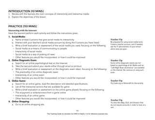 D
EPED
C
O
PY
INTRODUCTION (10 MINS)
1. Review with the learners the main concepts of interactivity and interactive media.
2. Explain the objectives of the lesson.
PRACTICE (110 MINS)
Interacting with the Internet
Have the learners perform each activity and follow the instructions given.
1. Social Media:
a. Name at least 5 actions that give social media its interactivity.
b. Interact with your teacher’s social media account by doing the 5 actions you have listed.
c. Write a brief evaluation or assessment of the social media you used, focusing on the following:
- Social media as a means of communicating to people
- Interactivity of social media
- Social media as a way of posting of news
- Other features you would like incorporated, or how it could be improved
2. Online Diagnostic Exam:
a. Search for an online psychological test on the Internet.
b. Take the test and submit your results either through email or printout.
c. Write a brief evaluation or assessment on the diagnostic exam taken, focusing on the following:
- The practicality of an online diagnostic exam
- Interactivity of an online exam
- Other features you would like incorporated, or how it could be improved
3. Online Game:
a. Search for an online game, read the description and detailed specifications.
b. List all the interactive actions that are available for game.
c. Write a brief evaluation or assessment on the online game played, focusing on the following:
- The enjoyment or entertainment from a game online
- Interactivity of an online game
- Other features you would like incorporated, or how it could be improved
4. Online Shopping:
a. Go to an online shopping site.
!161
Teacher Tip
Be prepared for using social media tools.
Create a teacher account, and if needed,
ask the IT administrator of your school
which sites are open.
Teacher Tip
Some online diagnostic exams are not
based on psychology at all. Myths such as
“Left-Right Brain dominance” are available
on the internet. Be cautious on using such
tools.
Teacher Tip
Try Code.org or Minecraft for this activity.
Teacher Tip
Try sites like eBay, OLX, and Amazon that
do not require accounts in order to look at a
cart.
This Teaching Guide is a donation by CHED to DepEd. It is for reference purposes only.
 