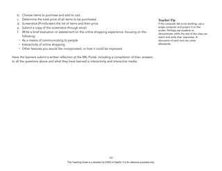 D
EPED
C
O
PY
b. Choose items to purchase and add to cart.
c. Determine the total price of all items to be purchased.
d. Screenshot (PrintScreen) the list of items and their price.
e. Submit a copy of the screenshot through email.
f. Write a brief evaluation or assessment on the online shopping experience, focusing on the
following:
- As a means of communicating to people
- Interactivity of online shopping
- Other features you would like incorporated, or how it could be improved
Have the learners submit a written reflection at the MIL Portal, including a compilation of their answers
to all the questions above and what they have learned is interactivity and interactive media.
!162
Teacher Tip
If the computer lab is not working, use a
single computer and project it on the
screen. Perhaps ask students to
demonstrate, while the rest of the class can
watch and write their responses. A
discussion of each tool can come
afterwards.
This Teaching Guide is a donation by CHED to DepEd. It is for reference purposes only.
 