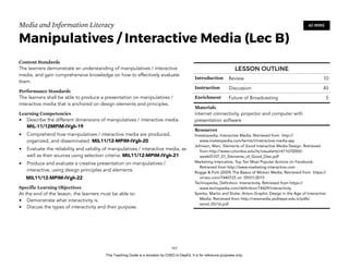 D
EPED
C
O
PY
Media and Information Literacy
Manipulatives / Interactive Media (Lec B)
Content Standards
The learners demonstrate an understanding of manipulatives / interactive
media, and gain comprehensive knowledge on how to effectively evaluate
them.
Performance Standards
The learners shall be able to produce a presentation on manipulatives /
interactive media that is anchored on design elements and principles.
Learning Competencies
• Describe the different dimensions of manipulatives / interactive media.
MIL-11/12MPIM-IVgh-19
• Comprehend how manipulatives / interactive media are produced,
organized, and disseminated. MIL11/12-MPIM-IVgh-20
• Evaluate the reliability and validity of manipulatives / interactive media, as
well as their sources using selection criteria. MIL11/12-MPIM-IVgh-21
• Produce and evaluate a creative presentation on manipulatives /
interactive, using design principles and elements.
MIL11/12-MPIM-IVgh-22
Specific Learning Objectives
At the end of the lesson, the learners must be able to:
• Demonstrate what interactivity is.
• Discuss the types of interactivity and their purpose. 
!163
60 MINS
LESSON OUTLINE
Introduction Review 10
Instruction Discussion 45
Enrichment Future of Broadcasting 5
Materials
internet connectivity, projector and computer with
presentation software
Resources
Investopedia, Interactive Media. Retrieved from http://
www.investopedia.com/terms/i/interactive-media.asp
Johnson, Marc. Elements of Good Interactive Media Design. Retrieved
from http://www.columbia.edu/itc/visualarts/r4110/f2000/
week07/07_01_Elements_of_Good_Desi.pdf
Marketing Intercative, Top Ten Most Popular Actions on Facebook.
Retrieved from http://www.marketing-interactive.com
Rogge & Pott (2009) The Basics of Motion Media. Retrieved from https://
vimeo.com/7440725 on 09/01/2015
Technopedia, Definition: Interactivity. Retrieved from https://
www.techopedia.com/definition/14429/interactivity
Sperka, Martin and Stolar, Anton.Graphic Design in the Age of Interactive
Media. Retrieved from http://newmedia.yeditepe.edu.tr/pdfs/
isimd_05/16.pdf
This Teaching Guide is a donation by CHED to DepEd. It is for reference purposes only.
 