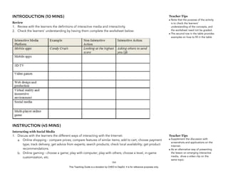 D
EPED
C
O
PY
INTRODUCTION (10 MINS)
Review
1. Review with the learners the definitions of interactive media and interactivity.
2. Check the learners’ understanding by having them complete the worksheet below:
INSTRUCTION (45 MINS)
Interacting with Social Media
1. Discuss with the learners the different ways of interacting with the Internet:
a. Online shopping - compare prices; compare features of similar items; add to cart; choose payment
type; track delivery; get advice from experts; search products; check local availability; get product
recommendations.
b. Online gaming - choose a game; play with computer; play with others; choose a level, in-game
customization, etc.
!164
Teacher Tips
• Note that the purpose of the activity
is to check the learners’
understanding of the concepts, and
the worksheet need not be graded.
• The second row in the table provides
examples on how to fill in the table
Teacher Tips
• Supplement the discussion with
screenshots and applications on the
Internet.
• As an alternative way of presenting
the lesson on emerging interactive
media, show a video clip on the
same topic.
This Teaching Guide is a donation by CHED to DepEd. It is for reference purposes only.
 