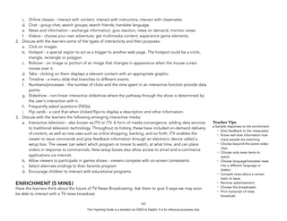 D
EPED
C
O
PY
c. Online classes - interact with content; interact with instructors; interact with classmates.
d. Chat - group chat; search groups; search friends; translate language.
e. News and information - exchange information; give reaction; news on demand; monitor views.
f. Videos - choose your own adventure; get multimedia content; experience game elements.
2. Discuss with the learners some of the types of interactivity and their purposes:
a. Click on images
b. Hotspot - a special region to act as a trigger to another web page. The hotspot could be a circle,
triangle, rectangle or polygon.
c. Rollover - an image or portion of an image that changes in appearance when the mouse cursor
moves over it.
d. Tabs - clicking on them displays a relevant content with an appropriate graphic.
e. Timeline - a menu slide that branches to different events.
f. Numbers/processes - the number of clicks and the time spent in an interactive function provide data
points.
g. Slideshow - non-linear interactive slideshow where the pathway through the show is determined by
the user's interaction with it.
h. Frequently asked questions (FAQs)
i. Flip cards - a card that when clicked flips to display a description and other information.
3. Discuss with the learners the following emerging interactive media:
a. Interactive television - also known as ITV or iTV. A form of media convergence, adding data services
to traditional television technology. Throughout its history, these have included on-demand delivery
of content, as well as new uses such as online shopping, banking, and so forth. ITV enables the
viewer to issue commands and give feedback information through an electronic device called a
setup box. The viewer can select which program or movie to watch, at what time, and can place
orders in response to commercials. New setup boxes also allow access to email and e-commerce
applications via internet.
b. Allow viewers to participate in games shows - viewers compete with on-screen contestants
c. Select alternate endings to their favorite program
d. Encourage children to interact with educational programs
ENRICHMENT (5 MINS)
Have the learners think about the future of TV News Broadcasting. Ask them to give 5 ways we may soon
be able to interact with a TV news broadcast.
!165
Teacher Tips
• Sample responses to the enrichment:
- Give feedback to the newscaster.
- Know real-time information how
many people are watching.
- Choose beyond-the-scene video
clips.
- Choose only news items to
watch.
- Choose language/translate news
into a different language or
dialect.
- Compile news about a certain
topic or issue.
- Remove advertisement.
- Choose the broadcaster.
- Print transcript of news
broadcast.
This Teaching Guide is a donation by CHED to DepEd. It is for reference purposes only.
 