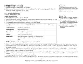 D
EPED
C
O
PY
INTRODUCTION (10 MINS)
1. Explain the lesson’s objectives to the learners.
2. Demonstrate how to create an online form (e.g. Google Forms), how to ask people to fill up the
form, and how to collect and use the data
PRACTICE (110 MINS)
Making an Online Form
1. Divide the learners into 8 groups of 4 or 5.
2. Instruct each group to think of a topic for survey research wherein the respondents will be the class.
3. Instruct the groups to pick 5 questions to use for the survey
4. To prepare for the project, have each group fill in the table below:
5. Using any Internet application or computer software, each group must create an online form that can then be filled up by their classmates.
6. Create a document or post where the links of all online forms of the class shall be made available. Provide enough time for all students to
answer all surveys.
7. After all respondents have answered the forms, the group should then collate the data and save it on a worksheet. The learners should
create charts or graphs to display the survey results.
8. The learners must also come up with a write up of the survey problem, present the data in graphical form, and give their data analysis of the
results.
9. Have each group submit the final output to the MIL Portal.
10. Post-activity, have each learner write a short reflection about the activity, and how it might have helped them become more media-literate.
!167
Teacher Tip
Try making online forms beforehand with
tools such as Google Forms, Typeform, and
Code Studio so you can answer questions
and demonstrate best practices.
Component Guide Questions Answers
Target Audience Who are the respondents?
Sender/Author Who is the researcher?
Key content What are the survey questions?
Purpose What is the research problem?
Form / Style What are considered in designing the electronic form?
What is the software used for creating the electronic
form?
Medium / Format How would you implement the electronic form?
Teacher Tips
• Ask the Research or Statistics teacher for
possible integrations with their subject.
• Show some previous student work from
the Infographics exercise, and relate the
data gathering and presentation they will
do to making graphs and charts.
• If your laboratory is well equipped, this
activity can be done by students
individually.
This Teaching Guide is a donation by CHED to DepEd. It is for reference purposes only.
 