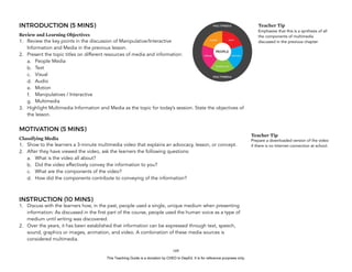 D
EPED
C
O
PY
INTRODUCTION (5 MINS)
Review and Learning Objectives
1. Review the key points in the discussion of Manipulative/Interactive
Information and Media in the previous lesson.
2. Present the topic titles on different resources of media and information:
a. People Media
b. Text
c. Visual
d. Audio
e. Motion
f. Manipulatives / Interactive
g. Multimedia
3. Highlight Multimedia Information and Media as the topic for today’s session. State the objectives of
the lesson.
MOTIVATION (5 MINS)
Classifying Media
1. Show to the learners a 3-minute multimedia video that explains an advocacy, lesson, or concept.
2. After they have viewed the video, ask the learners the following questions:
a. What is the video all about?
b. Did the video effectively convey the information to you?
c. What are the components of the video?
d. How did the components contribute to conveying of the information?
INSTRUCTION (10 MINS)
1. Discuss with the learners how, in the past, people used a single, unique medium when presenting
information: As discussed in the first part of the course, people used the human voice as a type of
medium until writing was discovered.
2. Over the years, it has been established that information can be expressed through text, speech,
sound, graphics or images, animation, and video. A combination of these media sources is
considered multimedia.
!169
Teacher Tip
Prepare a downloaded version of the video
if there is no Internet connection at school.
Teacher Tip
Emphasize that this is a synthesis of all
the components of multimedia
discussed in the previous chapter
This Teaching Guide is a donation by CHED to DepEd. It is for reference purposes only.
 