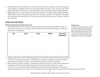 D
EPED
C
O
PY
3. Dave Marshall defines multimedia as “the field concerned with the computer-controlled integration
of text, graphics, drawings, still and moving images (video), animation, audio, and any other media
where every type of information can be represented, stored, transmitted and processed digitally.”
4. While traditional or analog media still co-exist with computer-controlled media, Savage and Vogel
(2009) assert that the contemporary definition of multimedia is mostly in the digital form. Moreover,
both trending and emerging forms of multimedia are described as ubiquitous, interactive, massive,
and immersive.
PRACTICE (35 MINS)
Media and Information Design Framework
1. Remind the learners that in the previous lessons they have learned about the different types of
information and media. For each type, they have learned and made use of design principles and
elements for their projects.
2. Display a large version of the table below and put it on the board. Have the learners use meta cards
(2 inches x 3 inches cartolina paper or cardboard) to write down at design principles or tips when
working with the different formats. Have the learners post their answers on the board.
3. Inform the learners that in creating a multimedia content, they have to consider the components of
the Media and Information Design Framework. Review the framework, share this scenario: 
You work for a company that creates multimedia content for educational purposes. One day, your
supervisor tasks you with the creation of a multimedia product that talks about how green plants manufacture their own food
!170
Text Audio Visual Motion Interactive/
Manipulative
Teacher Tip
If learners are having a hard time, ask them
to think about the challenges that they
faced while working with various formats.
What worked? What helped them? Ask
them to think of those as tips for other
learners who would use the media, what
tips/design principles can they suggest?
This Teaching Guide is a donation by CHED to DepEd. It is for reference purposes only.
 