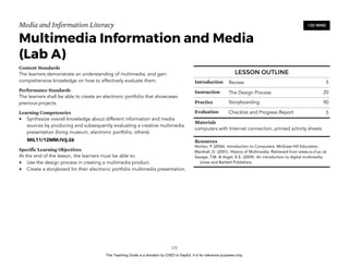D
EPED
C
O
PY
Media and Information Literacy
Multimedia Information and Media 
(Lab A)
Content Standards
The learners demonstrate an understanding of multimedia, and gain
comprehensive knowledge on how to effectively evaluate them.
Performance Standards
The learners shall be able to create an electronic portfolio that showcases
previous projects.
Learning Competencies
• Synthesize overall knowledge about different information and media
sources by producing and subsequently evaluating a creative multimedia
presentation (living museum, electronic portfolio, others).
MIL11/12MM-IVij-26
Specific Learning Objectives
At the end of the lesson, the learners must be able to:
• Use the design process in creating a multimedia product.
• Create a storyboard for their electronic portfolio multimedia presentation. 
!172
120 MINS
LESSON OUTLINE
Introduction Review 5
Instruction The Design Process 20
Practice Storyboarding 90
Evaluation Checklist and Progress Report 5
Materials
computers with Internet connection, printed activity sheets
Resources
Norton, P. (2006). Introduction to Computers. McGraw-Hill Education.
Marshall, D. (2001). History of Multimedia. Retrieved from www.cs.cf.ac.uk
Savage, T.M. & Vogel, K.E. (2009). An introduction to digital multimedia.
Jones and Bartlett Publishers.
This Teaching Guide is a donation by CHED to DepEd. It is for reference purposes only.
 