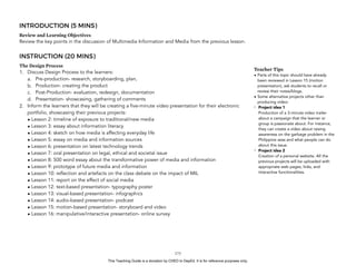 D
EPED
C
O
PY
INTRODUCTION (5 MINS)
Review and Learning Objectives
Review the key points in the discussion of Multimedia Information and Media from the previous lesson.
INSTRUCTION (20 MINS)
The Design Process
1. Discuss Design Process to the learners:
a. Pre-production- research, storyboarding, plan,
b. Production- creating the product
c. Post-Production- evaluation, redesign, documentation
d. Presentation- showcasing, gathering of comments
2. Inform the learners that they will be creating a five-minute video presentation for their electronic
portfolio, showcasing their previous projects:
• Lesson 2: timeline of exposure to traditional/new media
• Lesson 3: essay about information literacy
• Lesson 4: sketch on how media is affecting everyday life
• Lesson 5: essay on media and information sources
• Lesson 6: presentation on latest technology trends
• Lesson 7: oral presentation on legal, ethical and societal issue
• Lesson 8: 500 word essay about the transformative power of media and information
• Lesson 9: prototype of future media and information
• Lesson 10: reflection and artefacts on the class debate on the impact of MIL
• Lesson 11: report on the effect of social media
• Lesson 12: text-based presentation- typography poster
• Lesson 13: visual-based presentation- infographics
• Lesson 14: audio-based presentation- podcast
• Lesson 15: motion-based presentation- storyboard and video
• Lesson 16: manipulative/interactive presentation- online survey
!173
Teacher Tips
• Parts of this topic should have already
been reviewed in Lesson 15 (motion
presentation), ask students to recall or
review their notes/blogs.
• Some alternative projects other than
producing video:
- Project idea 1 
Production of a 3-minute video trailer
about a campaign that the learner or
group is passionate about. For instance,
they can create a video about raising
awareness on the garbage problem in the
Philippine seas and what people can do
about this issue.
- Project idea 2 
Creation of a personal website. All the
previous projects will be uploaded with
appropriate web pages, links, and
interactive functionalities.
This Teaching Guide is a donation by CHED to DepEd. It is for reference purposes only.
 