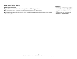 D
EPED
C
O
PY
EVALUATION (10 MINS)
Small Group Discussions
Engage the learners in a class discussion by asking the following questions:
• In your opinion, what makes an individual literate in media and information?
• What activities/habits do you practice which illustrate media and information literacy? Give at least
three examples.
!13
Teacher tip
• Depending on the class size, you can have
them start discussing in pairs first, before
sharing to the whole group (Think-Pair-
Share).
• If you don’t have time, this can also be
assigned as an essay assignment.
This Teaching Guide is a donation by CHED to DepEd. It is for reference purposes only.
 