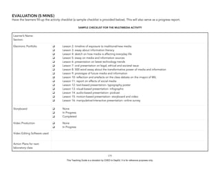 D
EPED
C
O
PY
EVALUATION (5 MINS)
Have the learners fill-up the activity checklist (a sample checklist is provided below). This will also serve as a progress report.
SAMPLE CHECKLIST FOR THE MULTIMEDIA ACTIVITY
!175
Learner’s Name:
Section:
Electronic Portfolio ❑ Lesson 2: timeline of exposure to traditional/new media
❑ Lesson 3: essay about information literacy
❑ Lesson 4: sketch on how media is affecting everyday life
❑ Lesson 5: essay on media and information sources
❑ Lesson 6: presentation on latest technology trends
❑ Lesson 7: oral presentation on legal, ethical and societal issue
❑ Lesson 8: 500 word essay about the transformative power of media and information
❑ Lesson 9: prototype of future media and information
❑ Lesson 10: reflection and artefacts on the class debate on the imapct of MIL
❑ Lesson 11: report on effects of social media
❑ Lesson 12: text-based presentation- typography poster
❑ Lesson 13: visual-based presentation- infographic
❑ Lesson 14: audio-based presentation- podcast
❑ Lesson 15: motion-based presentation- storyboard and video
❑ Lesson 16: manipulative/interactive presentation- online survey
Storyboard ❑ None
❑ In Progress
❑ Completed
Video Production ❑ None
❑ In Progress
Video Editing Software used
Action Plans for next
laboratory class
This Teaching Guide is a donation by CHED to DepEd. It is for reference purposes only.
 